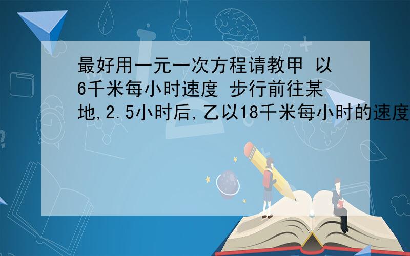 最好用一元一次方程请教甲 以6千米每小时速度 步行前往某地,2.5小时后,乙以18千米每小时的速度 骑自行车追甲 ,乙出发多少时间后可以追上甲 请列出方程,最好是一元一次方程,