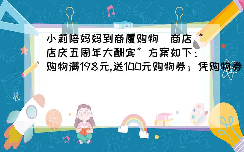 小莉陪妈妈到商厦购物．商店“店庆五周年大酬宾”方案如下：购物满198元,送100元购物券；凭购物券加50以上可以再次购买商店里任何商品．小莉想：这次可占便宜了!于是小莉让妈妈买一件