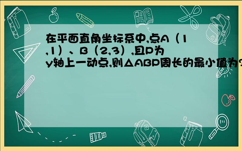 在平面直角坐标系中,点A（1,1）、B（2,3）,且P为y轴上一动点,则△ABP周长的最小值为?“作点B关于y轴的对称点B‘,则B’（-2,3）,连接AB‘,当点P运动到AB’与y轴的交点时,△ABP的周长有最小值.”