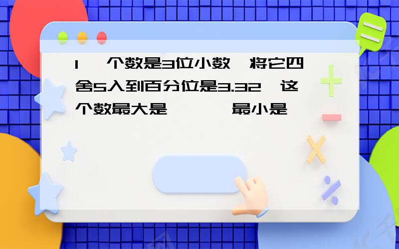 1 一个数是3位小数,将它四舍5入到百分位是3.32,这个数最大是【 】,最小是【 】