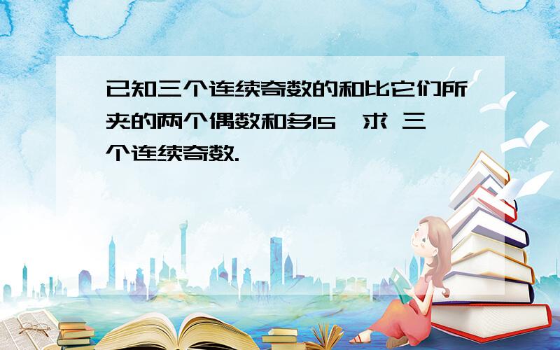 已知三个连续奇数的和比它们所夹的两个偶数和多15,求 三个连续奇数.