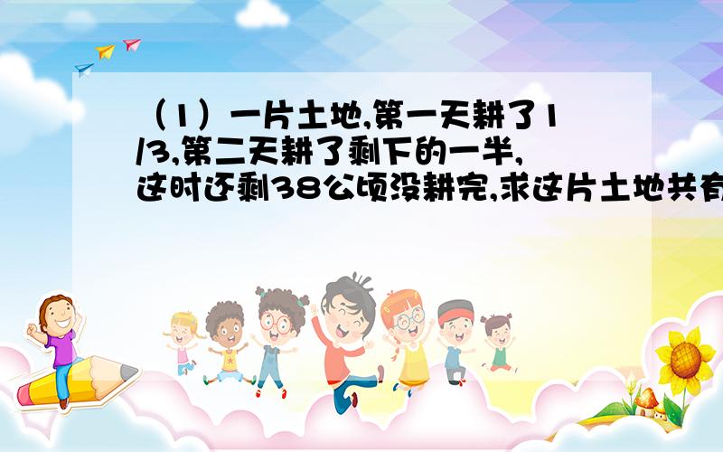 （1）一片土地,第一天耕了1/3,第二天耕了剩下的一半,这时还剩38公顷没耕完,求这片土地共有多少公顷?（2）一批货物用载重1.5吨的汽车比用载重4吨的大客车要多运4次才能运完,求这批货物共