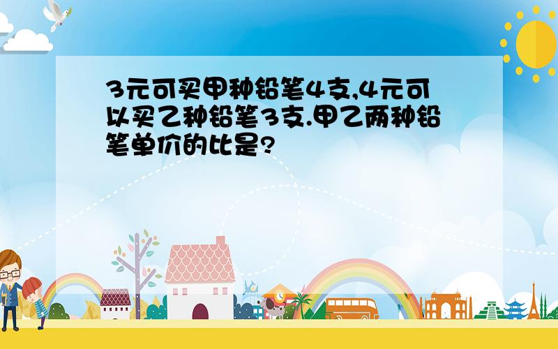 3元可买甲种铅笔4支,4元可以买乙种铅笔3支.甲乙两种铅笔单价的比是?