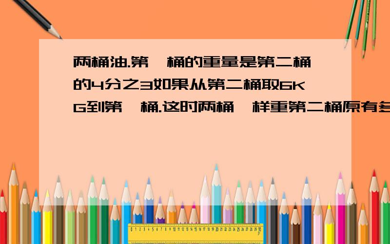 两桶油.第一桶的重量是第二桶的4分之3如果从第二桶取6KG到第一桶.这时两桶一样重第二桶原有多少KG