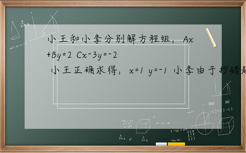 小王和小李分别解方程组：Ax+By=2 Cx-3y=-2 小王正确求得：x=1 y=-1 小李由于抄错题中的C 解得：x=2 y=-6 （小李求解过程没有别的错误),求方程组中A,B,C的值`能不能写下思路