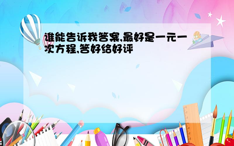 谁能告诉我答案,最好是一元一次方程,答好给好评