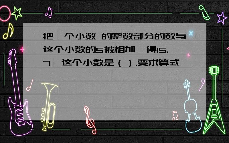 把一个小数 的整数部分的数与这个小数的5被相加,得15.7,这个小数是（）.要求算式