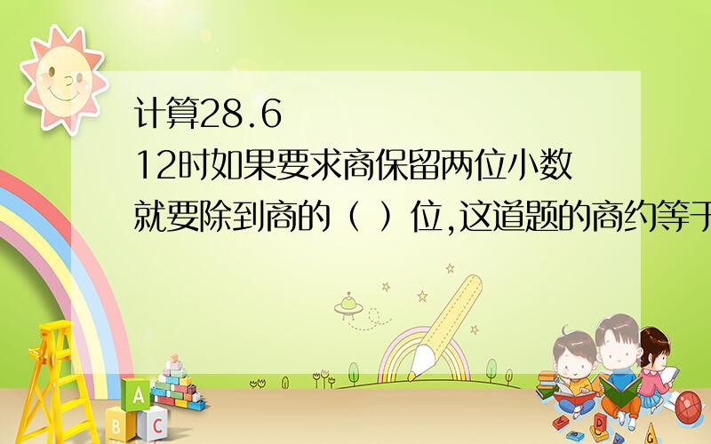 计算28.6➗12时如果要求商保留两位小数就要除到商的（ ）位,这道题的商约等于（ ）