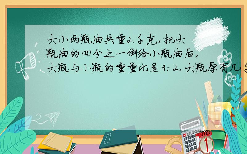 大小两瓶油共重2.千克,把大瓶油的四分之一倒给小瓶油后,大瓶与小瓶的重量比是3：2,大瓶原有几千克?2.一条公路由甲乙两个队和修要12天完成,现在先有甲队修3天,再有乙队修一天,共修这条路