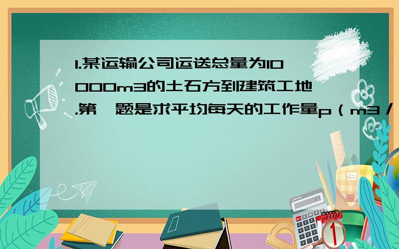 1.某运输公司运送总量为10000m3的土石方到建筑工地.第一题是求平均每天的工作量p（m3／天）与运送任务所需时间t（天）之间的关系式是什么.（我已求出）（2）这个公司共有50辆卡车,每天一