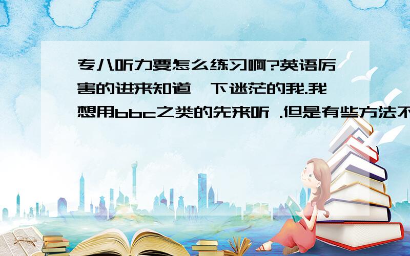 专八听力要怎么练习啊?英语厉害的进来知道一下迷茫的我.我想用bbc之类的先来听 .但是有些方法不肯确定对不?故想咨询一下.首先当一个一分多钟的bbc听力,没有听懂里面的50%时,我会选择再