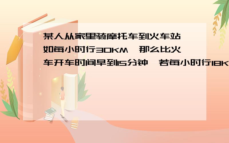 某人从家里骑摩托车到火车站,如每小时行30KM,那么比火车开车时间早到15分钟,若每小时行18KM,则比火车开车时间迟到15分钟,现在此人打算在火车开车前10分钟到达火车站,求此人此时骑摩托车