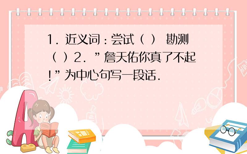 1．近义词：尝试（ ） 勘测（ ）2．”詹天佑你真了不起!”为中心句写一段话．