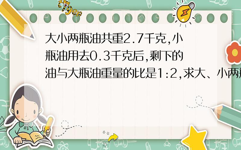 大小两瓶油共重2.7千克,小瓶油用去0.3千克后,剩下的油与大瓶油重量的比是1:2,求大、小两瓶油原来重量是多少?