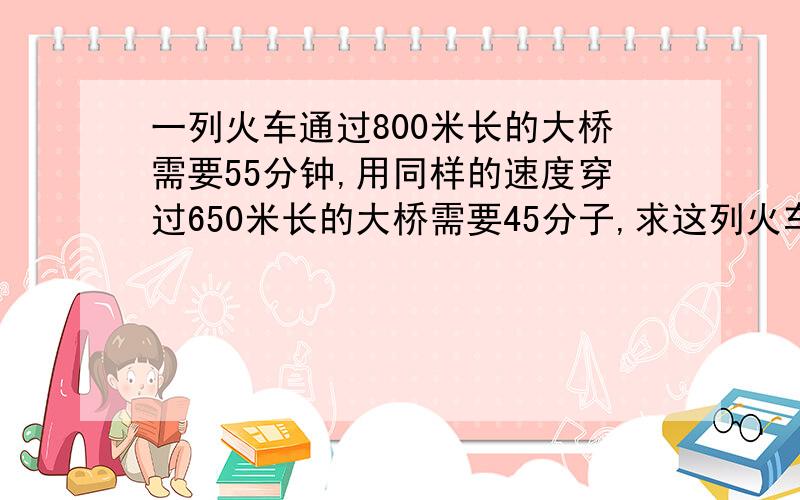 一列火车通过800米长的大桥需要55分钟,用同样的速度穿过650米长的大桥需要45分子,求这列火车长多少米?