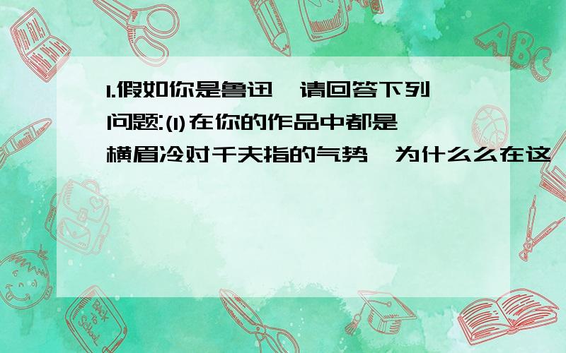 1.假如你是鲁迅,请回答下列问题:(1)在你的作品中都是横眉冷对千夫指的气势,为什么么在这一文中显出深情,请用诗句回答2.一文中鲁迅把自己的好恶强加给别人,孔子怎样评价这种做?意思是什