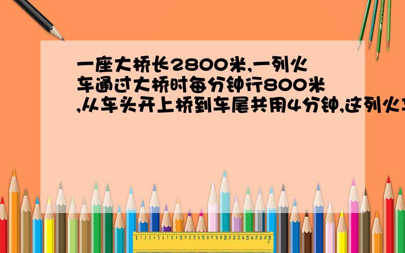 一座大桥长2800米,一列火车通过大桥时每分钟行800米,从车头开上桥到车尾共用4分钟,这列火车长几米求大