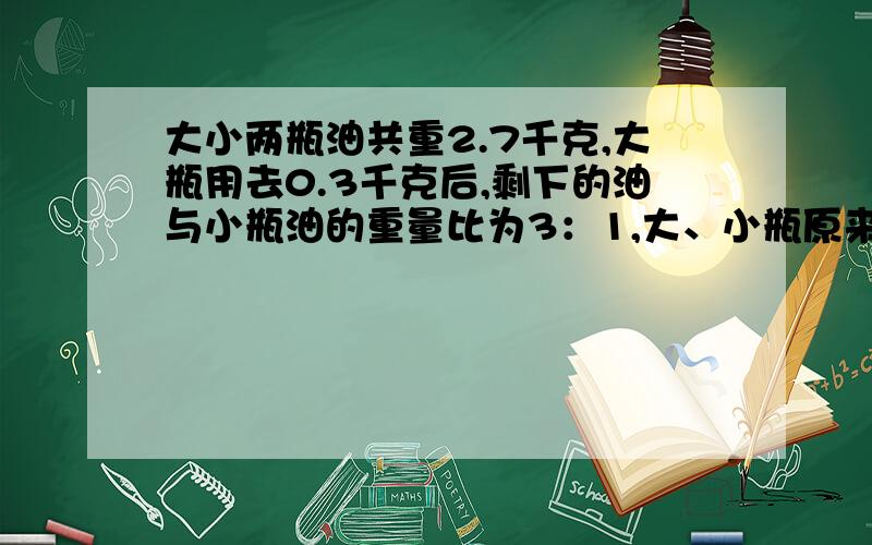 大小两瓶油共重2.7千克,大瓶用去0.3千克后,剩下的油与小瓶油的重量比为3：1,大、小瓶原来各有油多少千克请用比的方法做题.