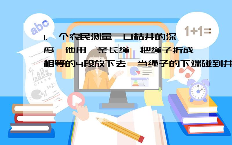 1.一个农民测量一口枯井的深度,他用一条长绳,把绳子折成相等的4段放下去,当绳子的下端碰到井底时,上端露出井口3米；吧绳子折成相等的5段放下去,当下端碰到井底时,上端露出井口1米,农民