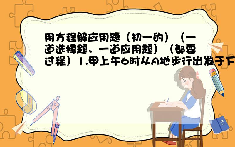 用方程解应用题（初一的）（一道选择题、一道应用题）（都要过程）1.甲上午6时从A地步行出发于下午5时到达B地,乙上午10时从A地骑自行车出发下午3时到达B地.若两人所走路线相同,则乙追