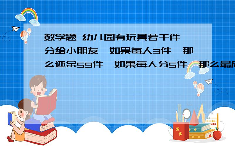 数学题 幼儿园有玩具若干件,分给小朋友,如果每人3件,那么还余59件,如果每人分5件,那么最后一个人还少几件,求这个幼儿园有多少玩具,多少小朋友.（要用不等式哦）只有2分钟,快!