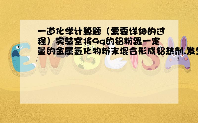 一道化学计算题（需要详细的过程）实验室将9g的铝粉跟一定量的金属氧化物粉末混合形成铝热剂.发生铝热反应之后,所得的固体中含金属单质为18g,则该氧化物可能是（ ） 多选题1.氧化铁和