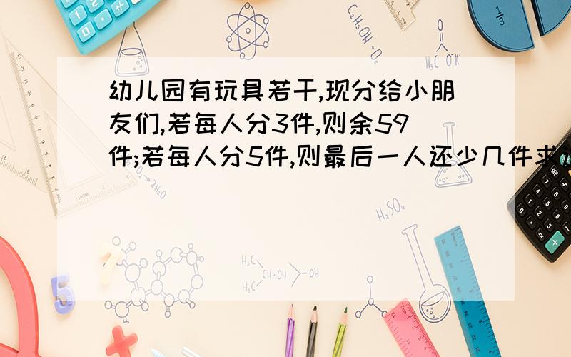 幼儿园有玩具若干,现分给小朋友们,若每人分3件,则余59件;若每人分5件,则最后一人还少几件求这个幼儿园