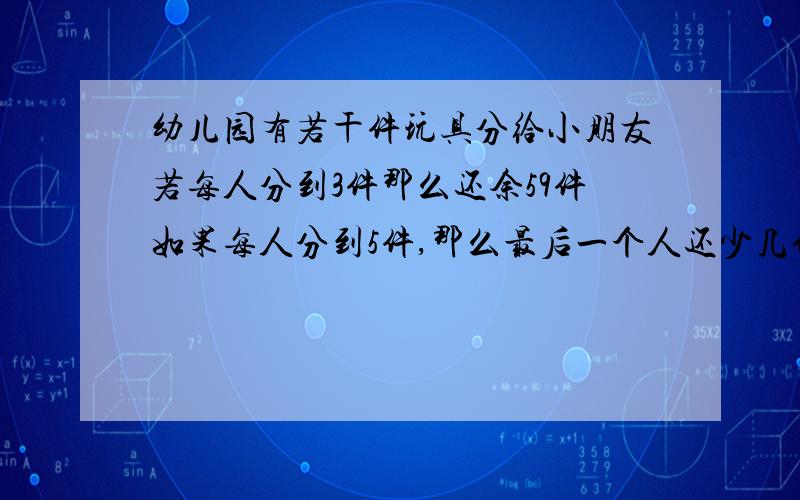 幼儿园有若干件玩具分给小朋友若每人分到3件那么还余59件如果每人分到5件,那么最后一个人还少几件,求这个幼儿园有玩具多少件?有小朋友多少人?