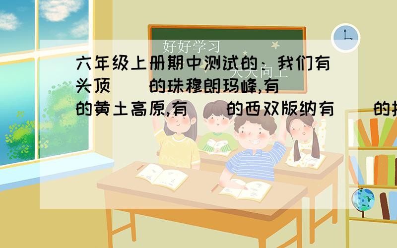 六年级上册期中测试的：我们有头顶（）的珠穆朗玛峰,有（）的黄土高原,有（）的西双版纳有（）的扬子江