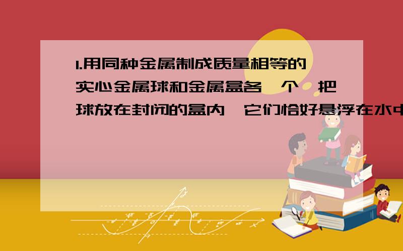 1.用同种金属制成质量相等的实心金属球和金属盒各一个,把球放在封闭的盒内,它们恰好悬浮在水中,若把球与盒用细线相连,在水中静止时仍有1/6的体积露出水面,此时绳的拉力为20N.求：（1）