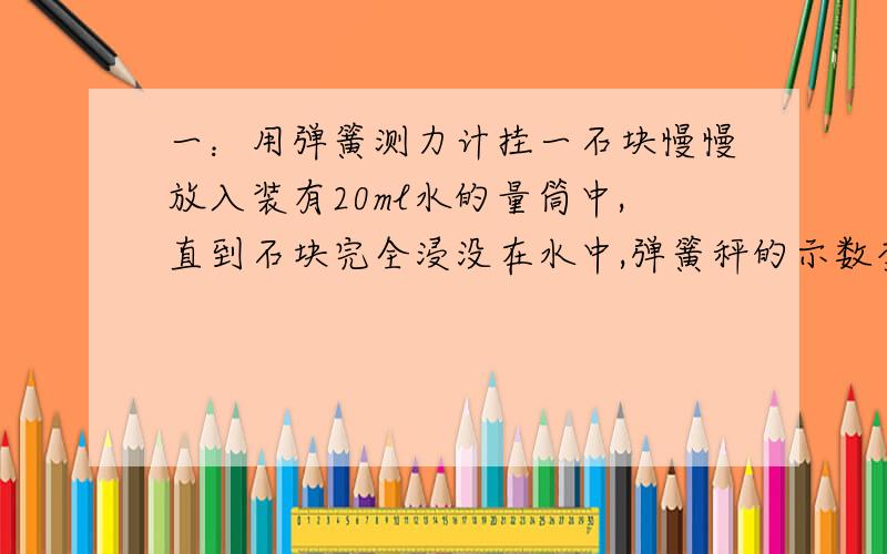 一：用弹簧测力计挂一石块慢慢放入装有20ml水的量筒中,直到石块完全浸没在水中,弹簧秤的示数变为2.5N,量筒示数为70ml,则（1）石块的质量为多少?他的密度为多少g/cm³?（2）若浸没在酒精