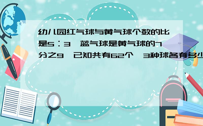 幼儿园红气球与黄气球个数的比是5：3,蓝气球是黄气球的7分之9,已知共有62个,3种球各有多少个最好是用比例或方程（方程不要太复杂的有人会的快回答