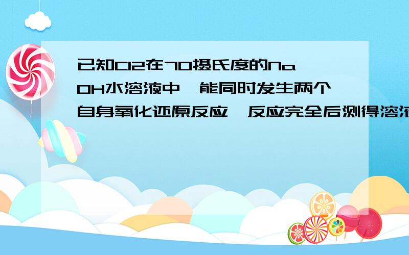 已知Cl2在70摄氏度的NaOH水溶液中,能同时发生两个自身氧化还原反应,反应完全后测得溶液中NaClO与NaClO3的物质的量之比为4:1.现有49.7gCl2,将其通入到足量的70摄氏度的NaOH水溶液中,反应完全后得