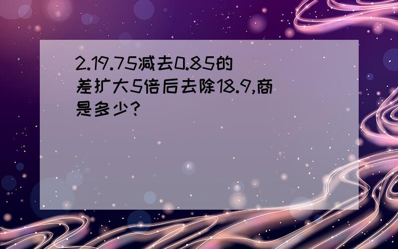 2.19.75减去0.85的差扩大5倍后去除18.9,商是多少?