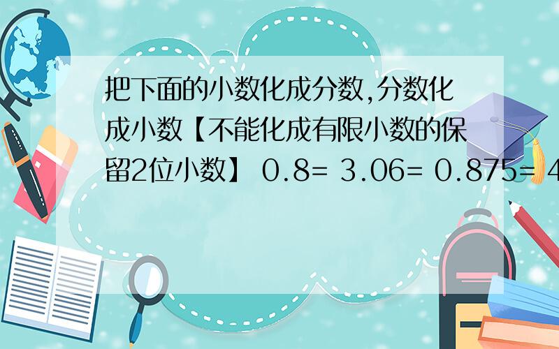 把下面的小数化成分数,分数化成小数【不能化成有限小数的保留2位小数】 0.8= 3.06= 0.875= 4.65=1又20分之7=2又4分之3=3又6分之5≈