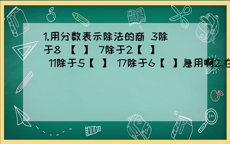 1.用分数表示除法的商 3除于8 【 】 7除于2【 】 11除于5【 】 17除于6【 】急用啊2.在括号里填上适当的数【】里填上几分之几3分米=【 】米 33厘米=【 】米 199克=【 】千克 57秒=【 】分6小时=