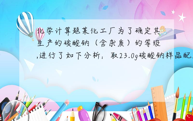 化学计算题某化工厂为了确定其生产的碳酸钠（含杂质）的等级,进行了如下分析：取23.0g碳酸钠样品配成溶液某化工厂为了确定其生产的碳酸钠（含杂质）的等级,进行了如下分析：取23.0g碳