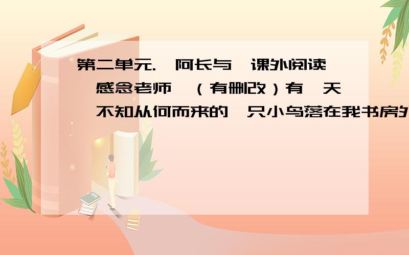 第二单元.《阿长与》课外阅读《感念老师》（有删改）有一天,不知从何而来的一只小鸟落在我书房外的窗台上,我正在写作,没有介意它的存在,于是它就渴求地望着我,几声啁啾,待我抬起头来