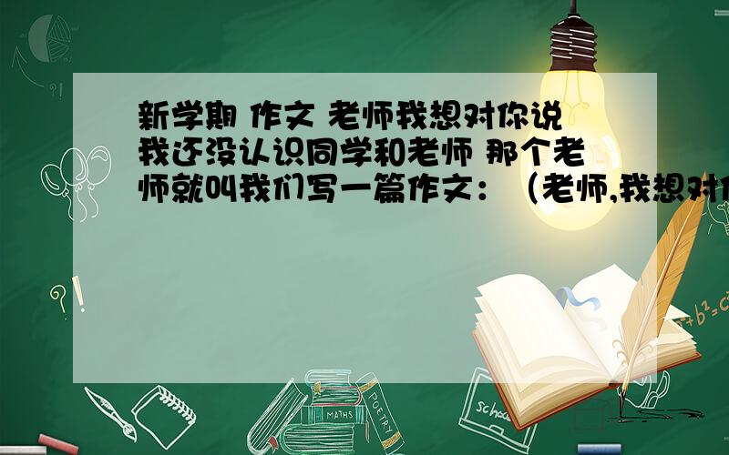 新学期 作文 老师我想对你说我还没认识同学和老师 那个老师就叫我们写一篇作文：（老师,我想对你说）但是我不认识老师 没什么话要说