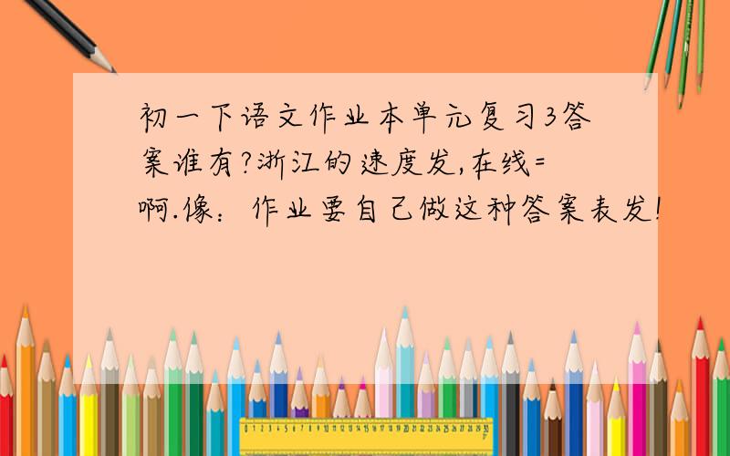 初一下语文作业本单元复习3答案谁有?浙江的速度发,在线=啊.像：作业要自己做这种答案表发!