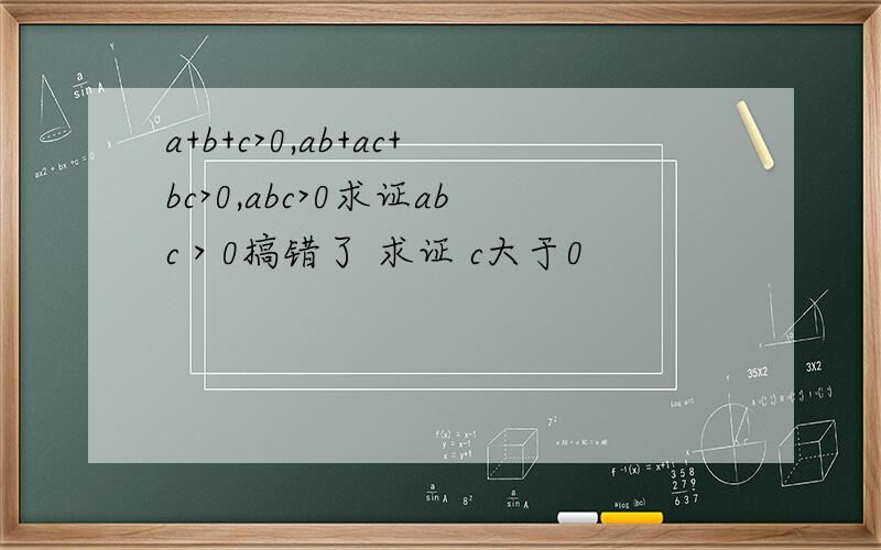 a+b+c>0,ab+ac+bc>0,abc>0求证abc＞0搞错了 求证 c大于0