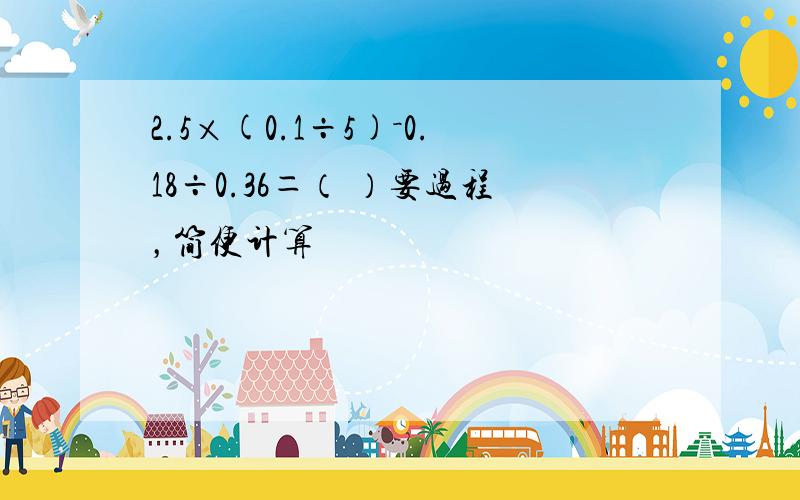 2.5×(0.1÷5)－0.18÷0.36＝（ ）要过程，简便计算