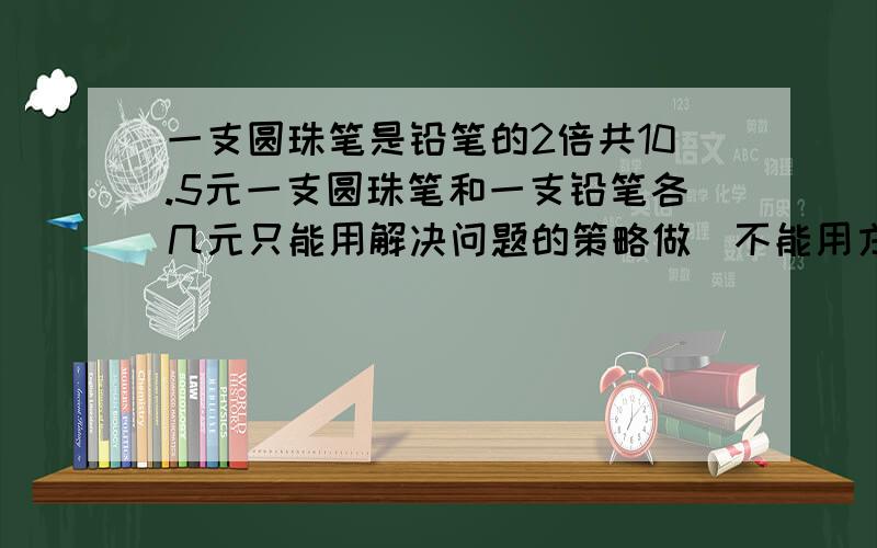 一支圆珠笔是铅笔的2倍共10.5元一支圆珠笔和一支铅笔各几元只能用解决问题的策略做（不能用方程解)