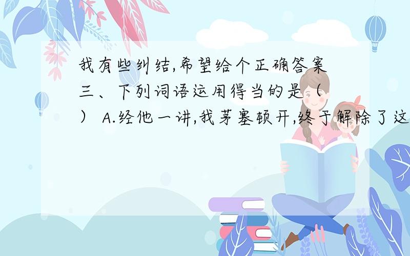 我有些纠结,希望给个正确答案三、下列词语运用得当的是（ ） A.经他一讲,我茅塞顿开,终于解除了这道题.B.成绩不好的小明突然考高分,真是出乎意料.C.学校要开运动会的是在班里闹得沸沸