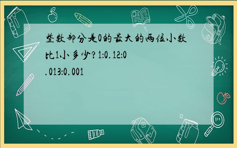 整数部分是0的最大的两位小数比1小多少?1：0.12：0.013：0.001