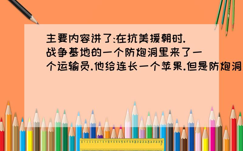 主要内容讲了:在抗美援朝时.战争基地的一个防炮洞里来了一个运输员.他给连长一个苹果.但是防炮洞里的战士们都舍己为人.最后大家一起吃.但是吃了一圈.还剩下一大半.战士们都被此感动