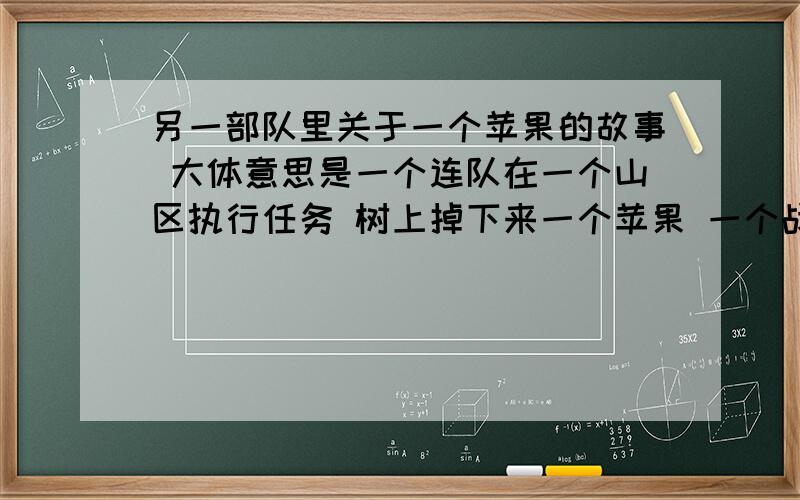 另一部队里关于一个苹果的故事 大体意思是一个连队在一个山区执行任务 树上掉下来一个苹果 一个战士捡起来吃了 被指导员指导了 教育了一通 并掏出钱栓在了树上 谁有这个的原版