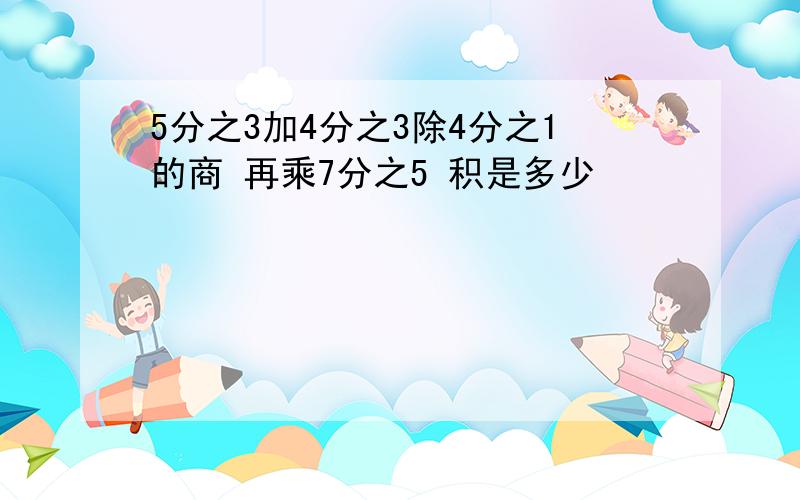 5分之3加4分之3除4分之1的商 再乘7分之5 积是多少