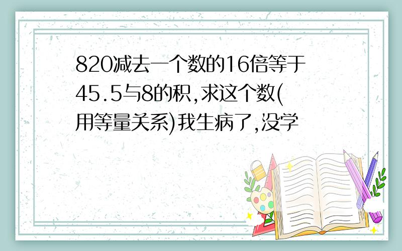 820减去一个数的16倍等于45.5与8的积,求这个数(用等量关系)我生病了,没学