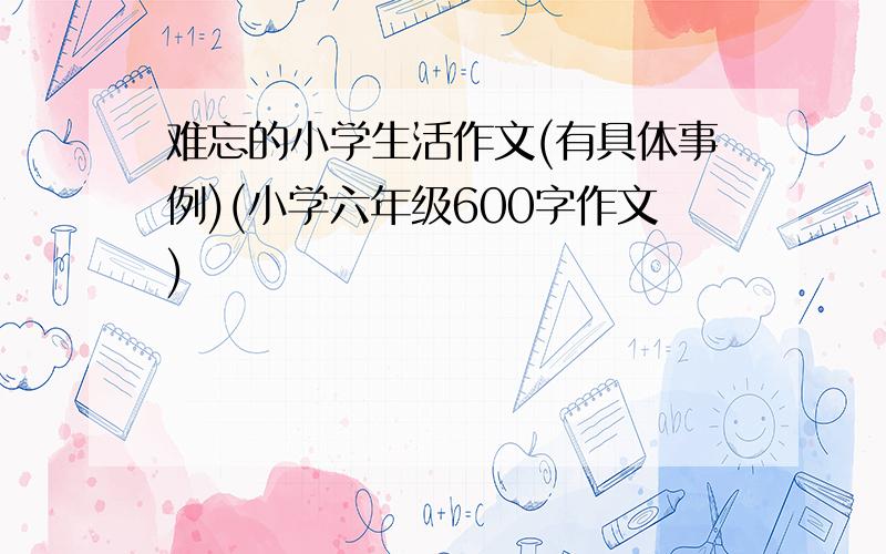 难忘的小学生活作文(有具体事例)(小学六年级600字作文)